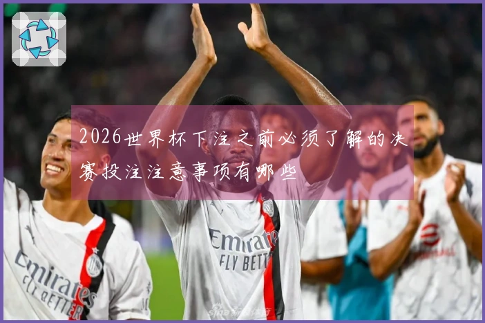 2026世界杯下注之前必须了解的决赛投注注意事项有哪些