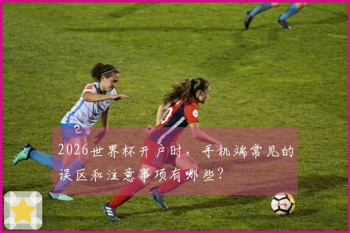 2026世界杯开户时，手机端常见的误区和注意事项有哪些？
