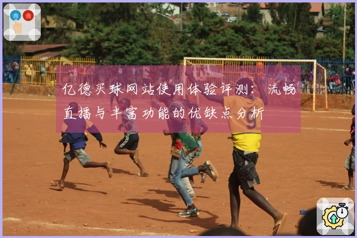亿德买球网站使用体验评测：流畅直播与丰富功能的优缺点分析