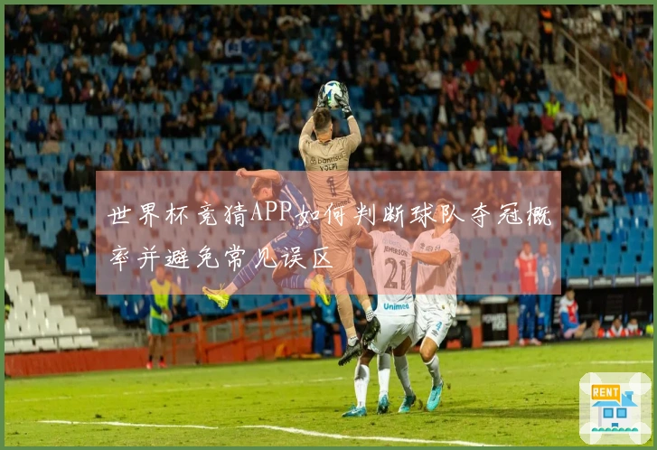 世界杯竞猜APP如何判断球队夺冠概率并避免常见误区