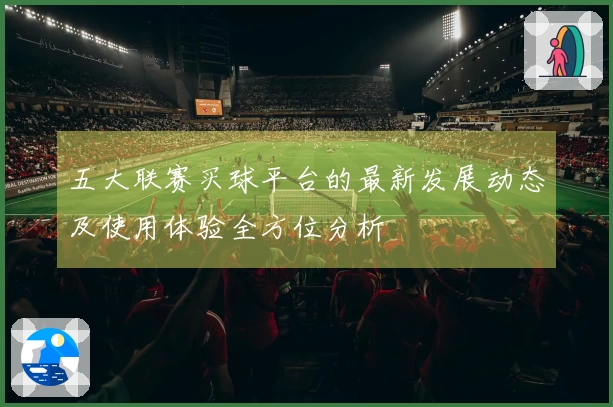 五大联赛买球平台的最新发展动态及使用体验全方位分析